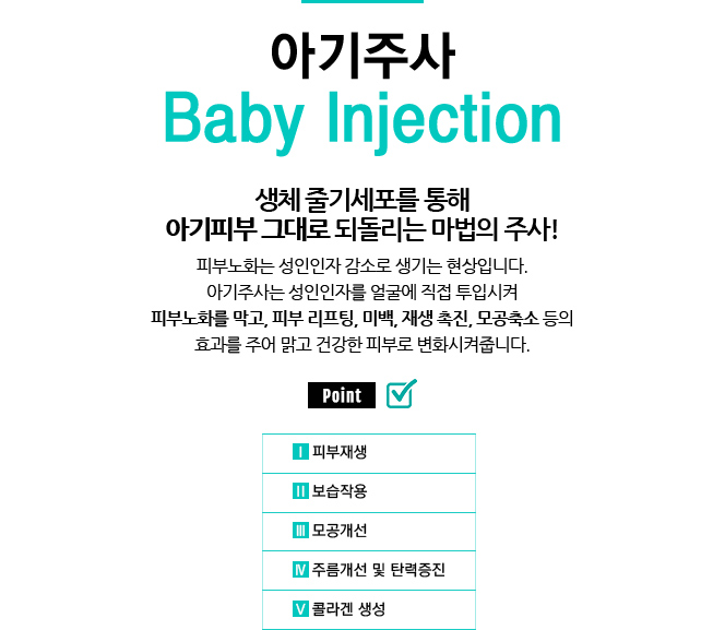 아기주사 / Baby Injection
					/생체 줄기세포를 통해 아기피부 그대로 되돌리는 마법의 주사!
					/피부노화는 성인인자 감소로 생기는 현상입니다.
					/아기주사는 성인인자를 얼굴에 직접 투입시켜 피부노화를 막고, 피부 리프팅, 미백, 재생 촉진, 모공축소 등의 효과를 주어 맑고 건강한 피부로 변화시켜줍니다.