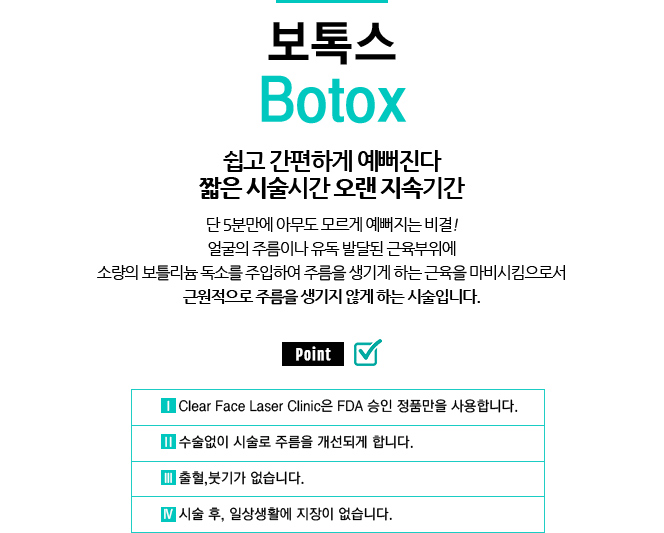 보톡스 / Botox 
				/쉽고 간편하게 예뻐진다 짧은 시술시간 오랜 지속기간
				/기미, 홍조, 탄력, 모공, 색소 등에 탁월한 레이저 장비들을 집합하여 혈관, 잔주름, 
				/단 5분만에 아무도 모르게 예뻐지는 비결!
				/얼굴의 주름이나 유독 발달된 근육부위에
				/소량의 보틀리늄 독소를 주입하여 주름을 생기게 하는 근육을 마비시킴으로서
				/근원적으로 주름을 생기지 않게 하는 시술입니다.