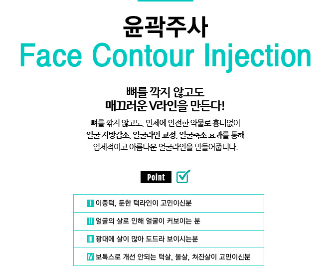 윤곽주사 / Face Contour Injection
					/뼈를 깍지 않고도 매끄러운 V라인을 만든다!
					/뼈를 깎지 않고도, 인체에 안전한 약물로 흉터없이 얼굴 지방감소, 얼굴라인 교정, 얼굴축소 효과를 통해 입체적이고 아름다운 얼굴라인을 만들어줍니다.