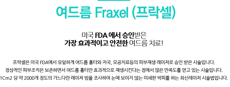 여드름 Fraxel (프락셀) 
				/미국 FDA 에서 승인받은 가장 효과적이고 안전한 여드름 치료!
				/프락셀은 미국 FDA에서 유일하게 여드름 흉터와 자국, 모공치료등의 피부재생 레이저로 승인 받은 시술입니다.
				정상적인 피부조직은 보존하면서 여드름 흉터만 효과적으로 재생시킨다는 점에서 많은 만족도를 얻고 있는 시술입니다.
				1Cm2 당 약 2000개 정도의 가느다란 레이저 빔을 조사하여 눈에 보이지 않는 미세한 박피를 하는 최신레이저 시술법입니다.