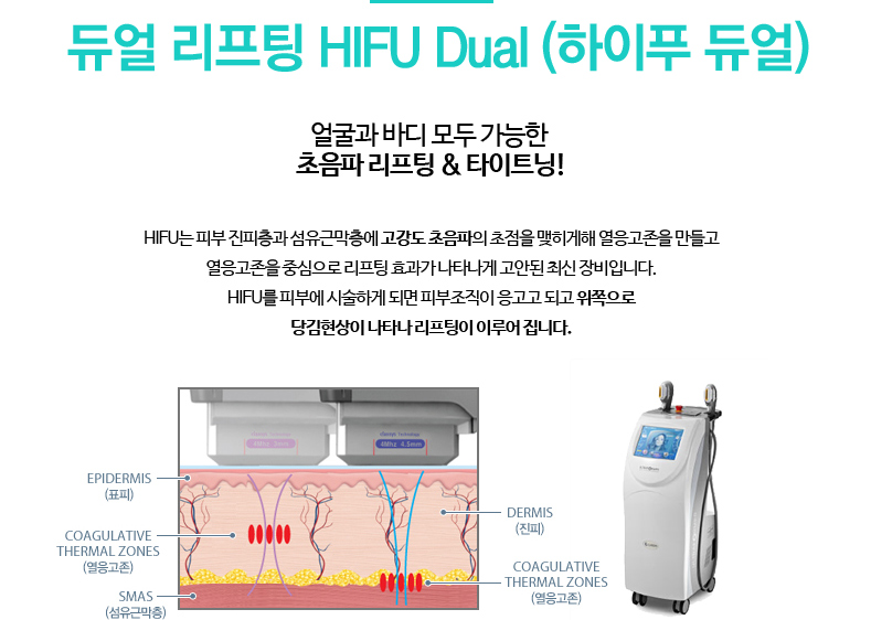 듀얼 리프팅 HIFU Dual (하이푸 듀얼)
				/얼굴과 바디 모두 가능한 초음파 리프팅 & 타이트닝!
				/HIFU는 피부 진피층과 섬유근막층에 고강도 초음파의 초점을 맺히게해 열응고존을 만들고 열응고존을 중심으로 리프팅 효과가 나타나게 고안된 최신 장비입니다.
				HIFU를 피부에 시술하게 되면 피부조직이 응고고 되고 위쪽으로 당김현상이 나타나 리프팅이 이루어 집니다.