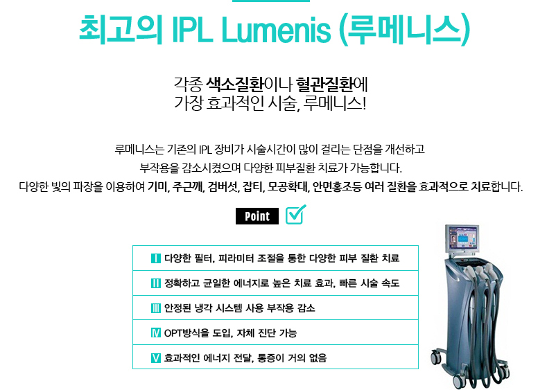 최고의 IPL Lumenis (루메니스)
				/각종 색소질환이나 혈관질환에 가장 효과적인 시술, 루메니스!
				/루메니스는 기존의 IPL 장비가 시술시간이 많이 걸리는 단점을 개선하고 
				부작용을 감소시켰으며 다양한 피부질환 치료가 가능합니다.
				다양한 빛의 파장을 이용하여 기미, 주근깨, 검버섯, 잡티, 모공확대, 안면홍조등 여러 질환을 효과적으로 치료합니다.