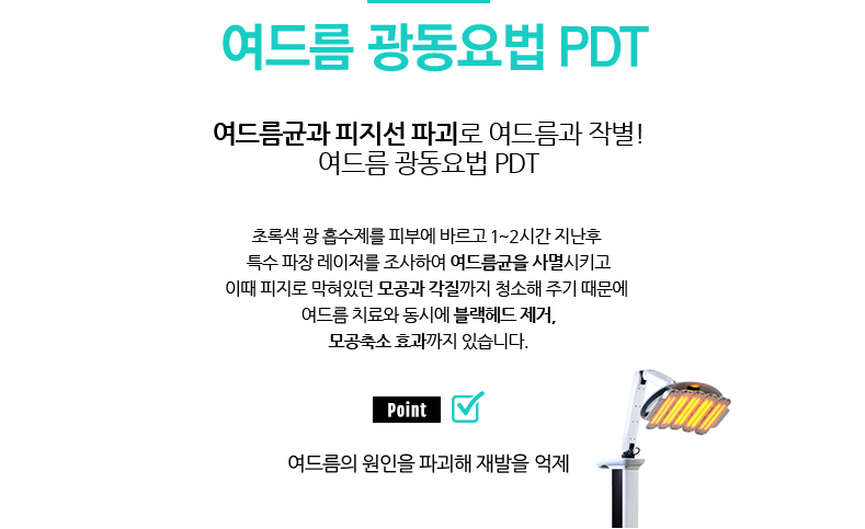 여드름 광동요법 PDT 
				/여드름균과 피지선 파괴로 여드름과 작별! 여드름 광동요법 PDT
				/초록색 광 흡수제를 피부에 바르고 1~2시간 지난후 특수 파장 레이저를 조사하여 여드름균을 사멸시키고
				이때 피지로 막혀있던 모공과 각질까지 청소해 주기 때문에 여드름 치료와 동시에 블랙헤드 제거,모공축소 효과까지 있습니다.