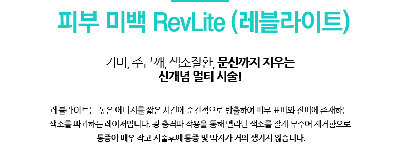 피부 미백 RevLite (레블라이트)/기미, 주근깨, 색소질환, 문신까지 지우는 신개념 멀티 시술!
				/레블라이트는 높은 에너지를 짧은 시간에 순간적으로 방출하여 피부 표피와 진피에 존재하는
				색소를 파괴하는 레이저입니다. 광 충격파 작용을 통해 멜라닌 색소를 잘게 부수어 제거함으로
				 통증이 매우 작고 시술후에 통증 및 딱지가 거의 생기지 않습니다.