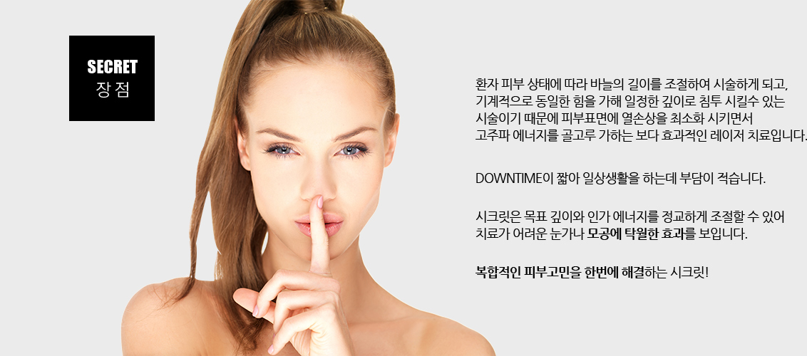 환자 피부 상태에 따라 바늘의 길이를 조절하여 시술하게 되고, 기계적으로 동일한 힘을 가해 일정한 깊이로 침투 시킬수 있는
				시술이기 때문에 피부표면에 열손상을 최소화 시키면서 고주파 에너지를 골고루 가하는 보다 효과적인 레이저 치료입니다.
				DownTime이 짧아 일상생활을 하는데 부담이 적습니다.
				시크릿은 목표 깊이와 인가 에너지를 정교하게 조절할 수 있어 치료가 어려운 눈가나 모공에 탁월한 효과를 보입니다.
				복합적인 피부고민을 한번에 해결하는 시크릿!