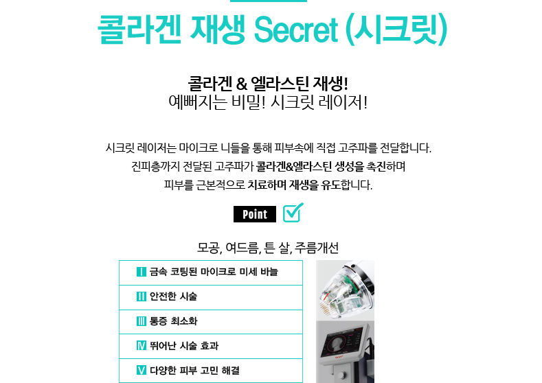 콜라겐 재생 Secret (시크릿) 
				/콜라겐 & 엘라스틴 재생! 예뻐지는 비밀! 시크릿 레이저!
				/시크릿 레이저는 마이크로 니들을 통해 피부속에 직접 고주파를 전달합니다.
				진피층까지 전달된 고주파가 콜라겐&엘라스틴 생성을 촉진하며 피부를 근본적으로 치료하며 재생을 유도합니다.