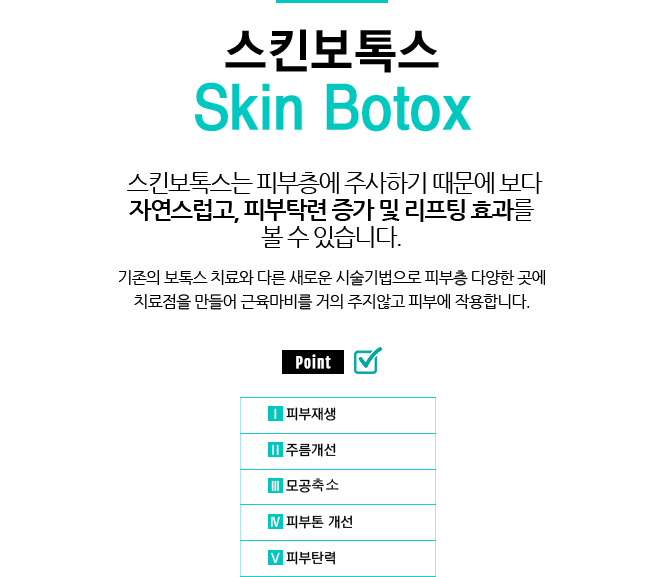 스킨보톡스 / Skin Botox
					/스킨보톡스는 피부층에 주사하기 때문에 보다 자연스럽고, 피부탁련 증가 및 리프팅 효과를 볼 수 있습니다.
					/피부노화는 성인인자 감소로 생기는 현상입니다.
					/기존의 보톡스 치료와 다른 새로운 시술기법으로 피부층 다양한 곳에 치료점을 만들어 근육마비를 거의 주지않고 피부에 작용합니다.