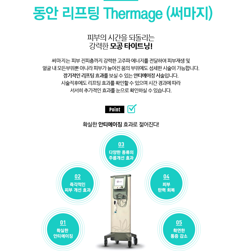 동안 리프팅 Thermage (써마지) 
				/피부의 시간을 되돌리는 강력한 모공 타이트닝!
				/써마지는 피부 진피층까지 강력한 고주파 에너지를 전달하여 피부재생 및
				얼굴 내 모든부위뿐 아니라 피부가 늘어진 몸의 부위에도 섬세한 시술이 가능합니다.
				장기적인 리프팅 효과를 보실 수 있는 안티에이징 시술입니다.
				시술직후에도 리프팅 효과를 확인할 수 있으며 시간 경과에 따라
				서서히 추가적인 효과를 눈으로 확인하실 수 있습니다.